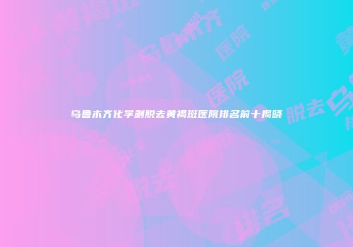 乌鲁木齐化学剥脱去黄褐斑医院排名前十揭晓