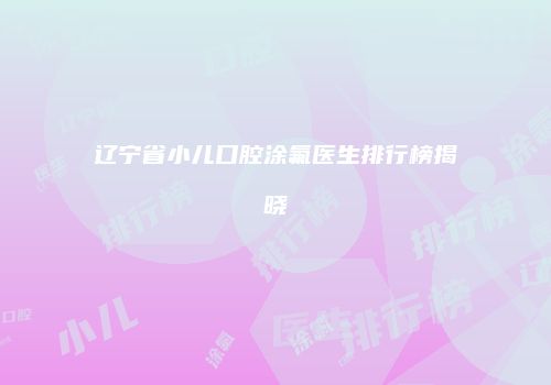 辽宁省小儿口腔涂氟医生排行榜揭晓