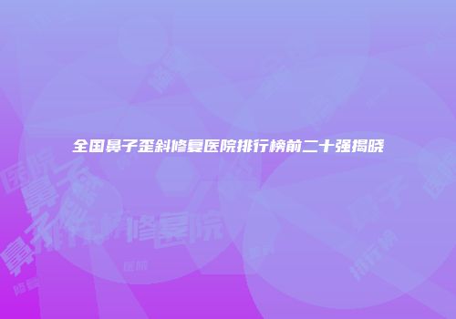 全国鼻子歪斜修复医院排行榜前二十强揭晓