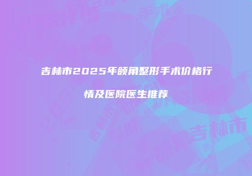 吉林市2025年颌角整形手术价格行情及医院医生推荐