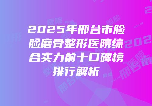2025年邢台市脸脸磨骨整形医院综合实力前十口碑榜排行解析
