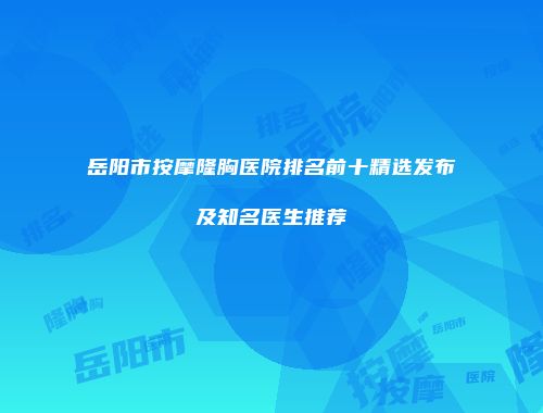 岳阳市按摩隆胸医院排名前十精选发布及知名医生推荐