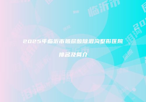 2025年临沂市玻尿酸除泪沟整形医院排名及简介