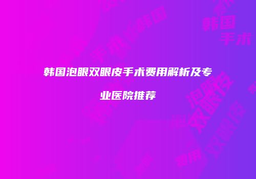 韩国泡眼双眼皮手术费用解析及专业医院推荐
