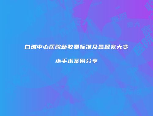 白城中心医院新收费标准及鼻翼宽大变小手术案例分享