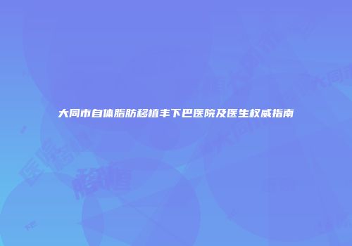 大同市自体脂肪移植丰下巴医院及医生权威指南