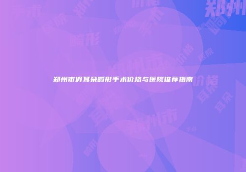 郑州市假耳朵畸形手术价格与医院推荐指南