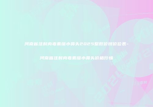 河南省注射肉毒素缩小鼻头2025整形价钱价位表-河南省注射肉毒素缩小鼻头价格行情