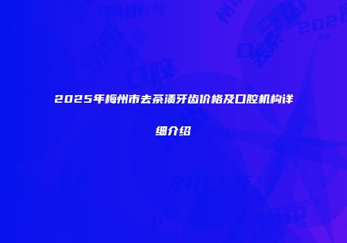 2025年梅州市去茶渍牙齿价格及口腔机构详细介绍
