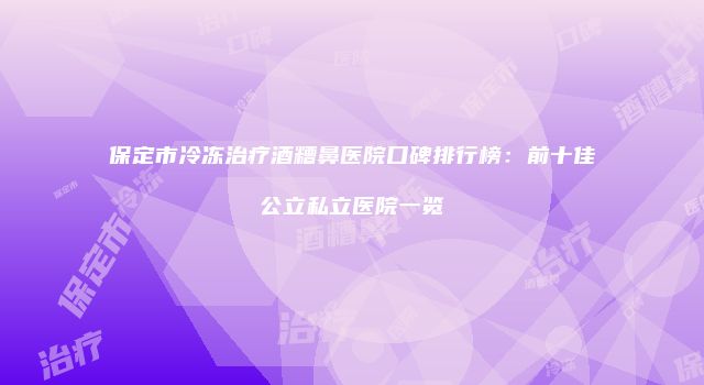 保定市冷冻治疗酒糟鼻医院口碑排行榜：前十佳公立私立医院一览