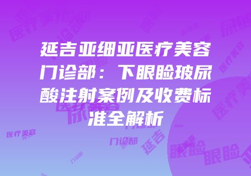 延吉亚细亚医疗美容门诊部：下眼睑玻尿酸注射案例及收费标准全解析