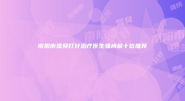 南阳市狐臭打针治疗医生强榜前十位推荐