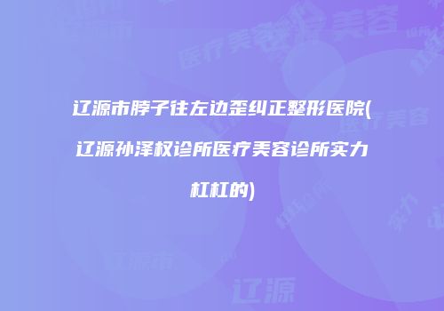 辽源市脖子往左边歪纠正整形医院(辽源孙泽权诊所医疗美容诊所实力杠杠的)