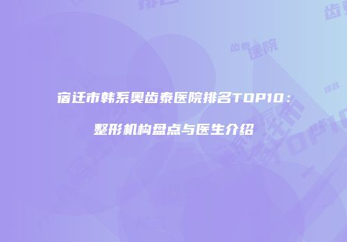 宿迁市韩系奥齿泰医院排名TOP10：整形机构盘点与医生介绍