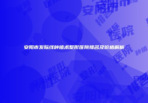 安阳市发际线种植术整形医院排名及价格解析