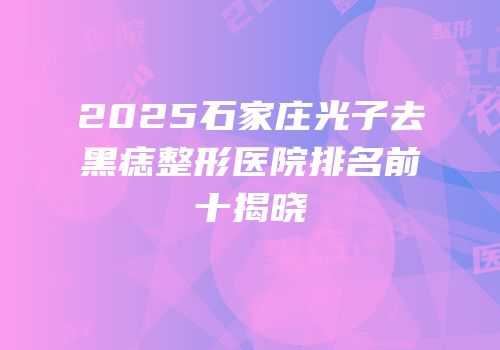 2025石家庄光子去黑痣整形医院排名前十揭晓