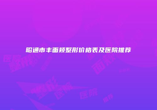 昭通市丰面颊整形价格表及医院推荐