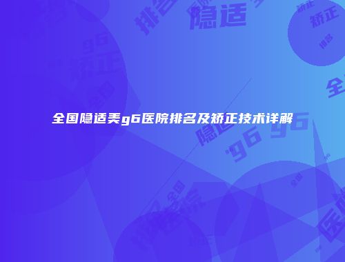 全国隐适美g6医院排名及矫正技术详解