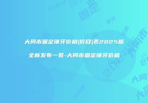 大同市固定镶牙价格(价目)表2025版全新发布一览-大同市固定镶牙价格