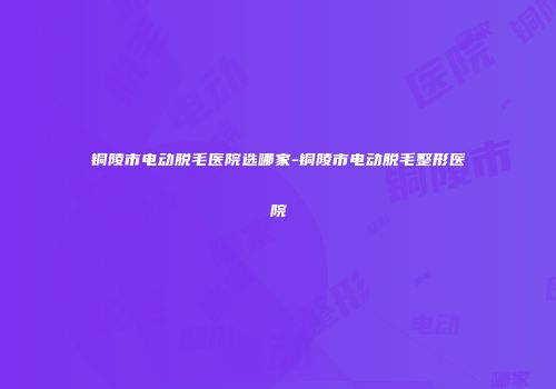 铜陵市电动脱毛医院选哪家-铜陵市电动脱毛整形医院