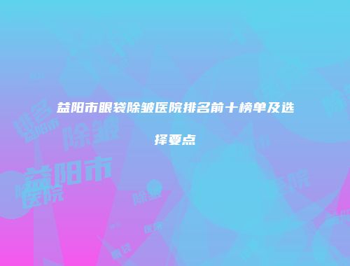 益阳市眼袋除皱医院排名前十榜单及选择要点