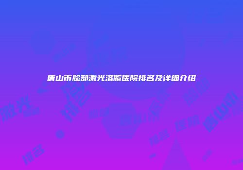 唐山市脸部激光溶脂医院排名及详细介绍