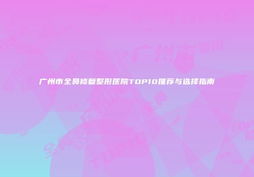 广州市全鼻修复整形医院TOP10推荐与选择指南