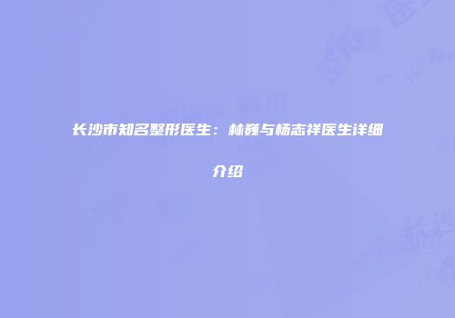 长沙市知名整形医生：林巍与杨志祥医生详细介绍