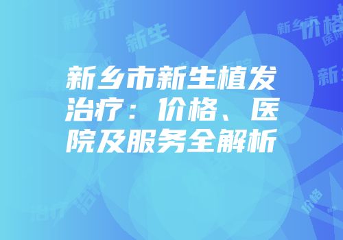新乡市新生植发治疗：价格、医院及服务全解析