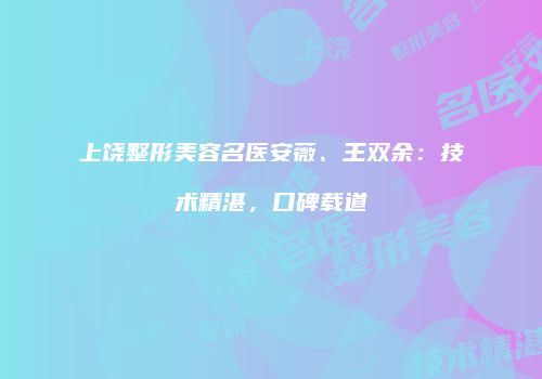 上饶整形美容名医安薇、王双余：技术精湛，口碑载道