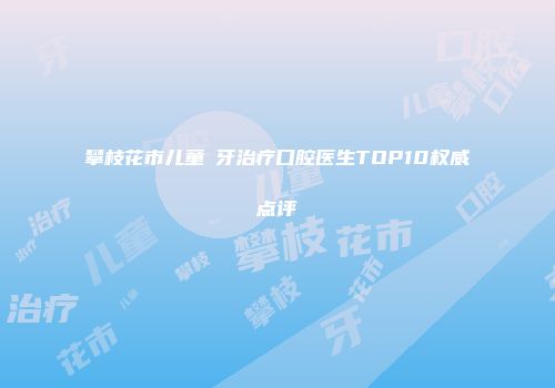 攀枝花市儿童龍牙治疗口腔医生TOP10权威点评