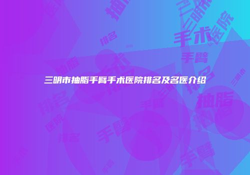 三明市抽脂手臂手术医院排名及名医介绍