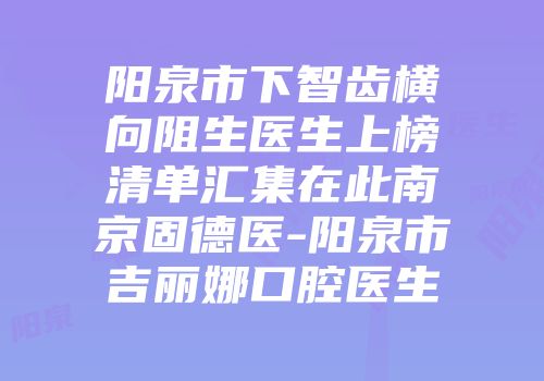 阳泉市下智齿横向阻生医生上榜清单汇集在此南京固德医-阳泉市吉丽娜口腔医生
