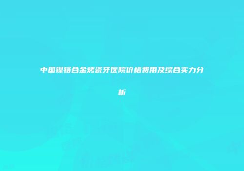 中国镍铬合金烤瓷牙医院价格费用及综合实力分析
