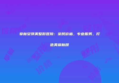 阜新安琪美整形医院：亲民价格，专业服务，打造美丽新颜
