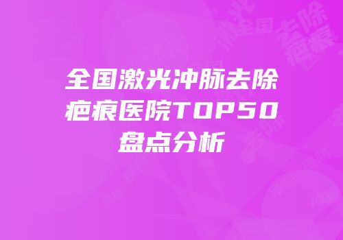 全国激光冲脉去除疤痕医院TOP50盘点分析
