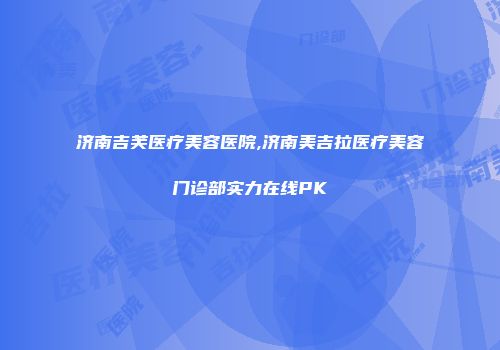 济南吉芙医疗美容医院,济南美吉拉医疗美容门诊部实力在线PK