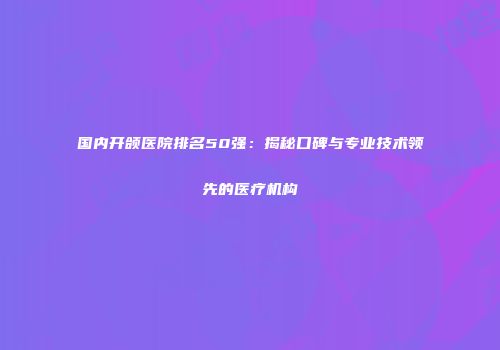 国内开颌医院排名50强：揭秘口碑与专业技术领先的医疗机构