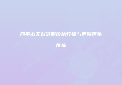 四平市无创溶脂价格行情与医院医生推荐