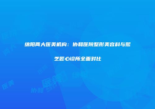 绵阳两大医美机构：协和医院整形美容科与熙芝匠心诊所全面对比