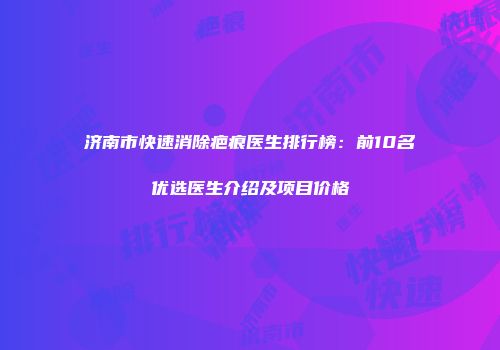 济南市快速消除疤痕医生排行榜：前10名优选医生介绍及项目价格