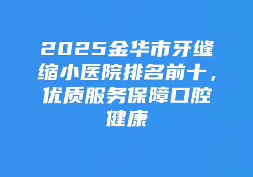 2025金华市牙缝缩小医院排名前十，优质服务保障口腔健康