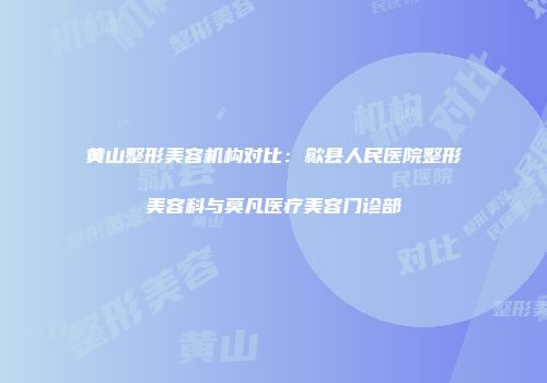黄山整形美容机构对比：歙县人民医院整形美容科与莫凡医疗美容门诊部