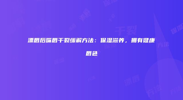 漂唇后嘴唇干裂缓解方法：保湿滋养，拥有健康唇色