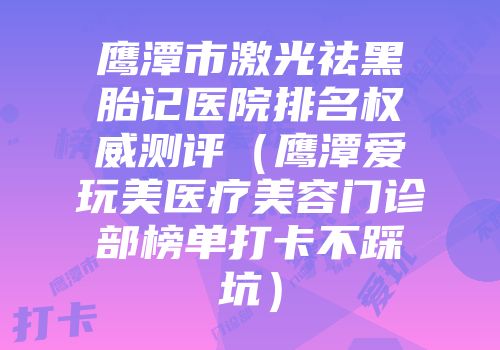 鹰潭市激光祛黑胎记医院排名权威测评（鹰潭爱玩美医疗美容门诊部榜单打卡不踩坑）
