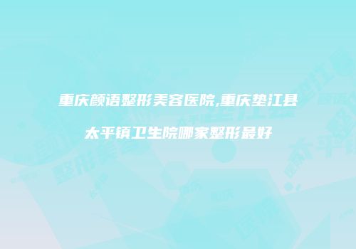 重庆颜语整形美容医院,重庆垫江县太平镇卫生院哪家整形最好