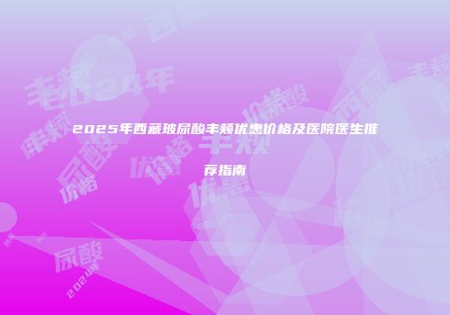 2025年西藏玻尿酸丰颊优惠价格及医院医生推荐指南