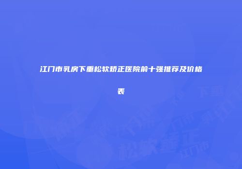 江门市乳房下垂松软矫正医院前十强推荐及价格表