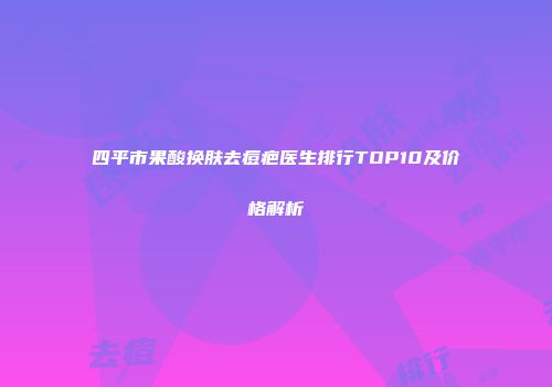 四平市果酸换肤去痘疤医生排行TOP10及价格解析