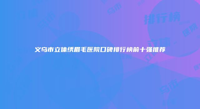 义乌市立体绣眉毛医院口碑排行榜前十强推荐